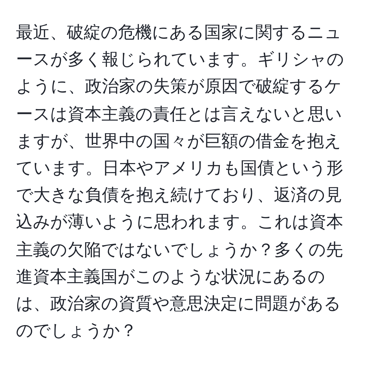 最近、破綻の危機にある国家に関するニュースが多く報じられています。ギリシャのように、政治家の失策が原因で破綻するケースは資本主義の責任とは言えないと思いますが、世界中の国々が巨額の借金を抱えています。日本やアメリカも国債という形で大きな負債を抱え続けており、返済の見込みが薄いように思われます。これは資本主義の欠陥ではないでしょうか？多くの先進資本主義国がこのような状況にあるのは、政治家の資質や意思決定に問題があるのでしょうか？