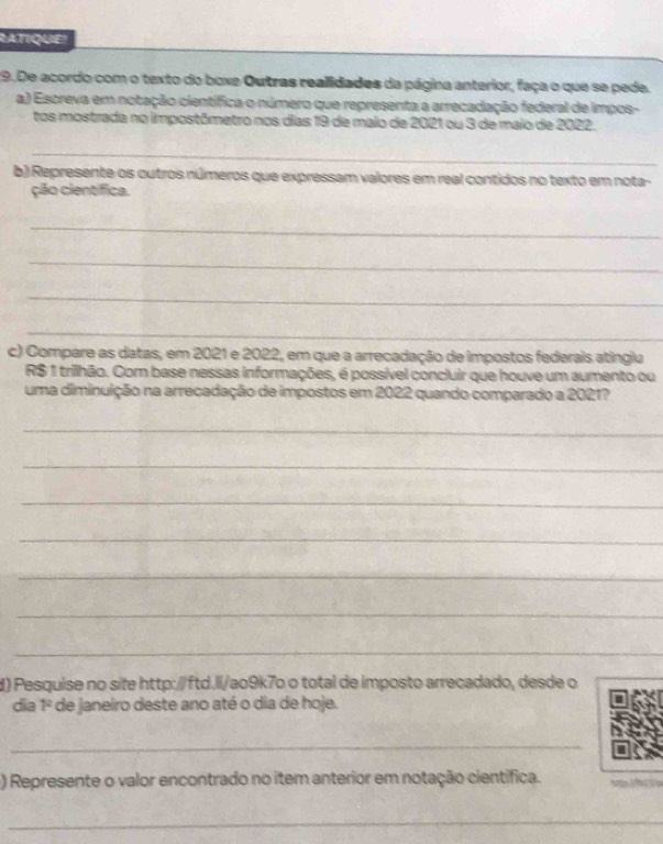 RATIQUE! 
19. De acordo com o texto do boxe Outras realidades da página anterior, faça o que se pede. 
a) Escreva em notação científica o número que representa a arrecadação federal de impos- 
tos mostrada no impostômetro nos días 19 de maio de 2021 ou 3 de maio de 2022. 
_ 
_ 
b) Represente os outros números que expressam valores em real contidos no texto em nota- 
ção científica. 
_ 
_ 
_ 
_ 
c) Compare as datas, em 2021 e 2022, em que a arrecadação de impostos federais atingla
R$ 1 trilhão. Com base nessas informações, é possível concluir que houve um aumento ou 
uma diminuição na arrecadação de impostos em 2022 quando comparado a 2021? 
_ 
_ 
_ 
_ 
_ 
_ 
_ 
d) Pesquise no site http://ftd.li/ao9k7o o total de imposto arrecadado, desde o 
dia 1^2 * de janeiro deste ano até o dia de hoje. 
_ 
) Represente o valor encontrado no item anterior em notação científica. 
_