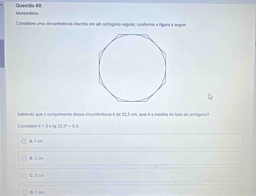 Matemática
Considere uma circunferência inscrita em um octógono regular, conforme a figura a seguir.
Sabendo que o comprimento dessa circunferência é de 22,5 cm, qual é a medida do lado do octógono?
Considere π =3 e tg 22,5°=0,4.
A. 1 cm
B. 3 cm
C. 5 cm
D. 7 cm