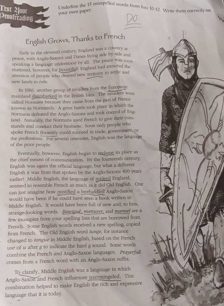 Underline the 15 misspelled words from lists 10-12. Write them correctly on
Ttst jour your own paper.
_
Proofreading
V
English Grows, Thanks to French
Early in the eleventh century, England was a country at
peace, with Anglo-Saxons and Danes living side by side and
speaking a language understood by all. The peace was soon
shattered, however, for bountifull England had attracted the
attention of people who desired new teritorry to settle and
new lands to rule.
In 1066, another group of invaders from the Europeon
mainland disimbarked in the British Isles. The invaders were
called Normans because they came from the part of France
known as Normandy. A great battle took place in which the
Normans defeated the Anglo-Saxons and took control of Eng-
land. Naturally, the Normans used French to give their com-
mands and conduct their business. Soon only people who
spoke French flooently could succeed in trade, government, or
the professions. For several centuries, English was the language
of the poor people.
Eventually, however, English began to reclame its place as
the chief means of communication. By the fourteenth century,
English was again the official language, but what a different
English it was from that spoken by the Anglo-Saxons 400 years
earlier! Middle English, the language of midevil England,
seemed to resemble French as much as it did Old English. One
3
can just imagine how mistified a beefuddled Anglo-Saxon
would have been if he could have seen a book written in
Middle English. It would have been full of new and, to him,
strange-looking words. Beseiged, manuver, and manuel are a
few examples from your spelling lists that are borrowed from
French. Some English words received a new spelling, copied
from French. The Old English word tunge, for instance
changed to tongue in Middle English, based on the French
use of u after g to indicate the hard g sound. Some words
combine the French and Anglo-Saxon languages. Prayerfull
comes from a French word with an Anglo-Saxon suffix.
To clarafy, Middle English was a language in which
Anglo-Saxon and French influences intermingeled. This
combination helped to make English the rich and expressive
language that it is today.