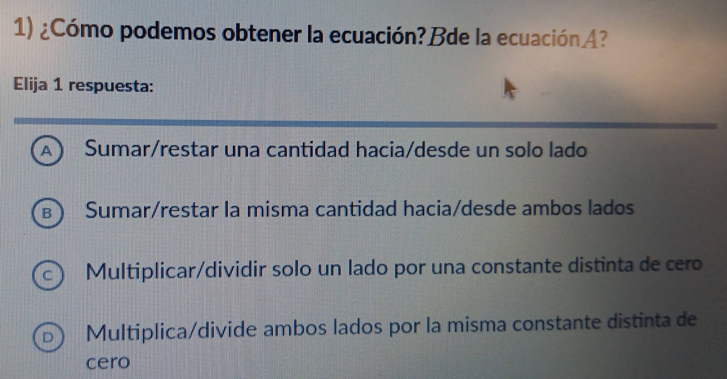 ¿Cómo podemos obtener la ecuación?Bde la ecuaciónA?
Elija 1 respuesta:
2 5 Sumar/restar una cantidad hacia/desde un solo lado
Sumar/restar la misma cantidad hacia/desde ambos lados
Multiplicar/dividir solo un lado por una constante distinta de cero
Multiplica/divide ambos lados por la misma constante distinta de
cero