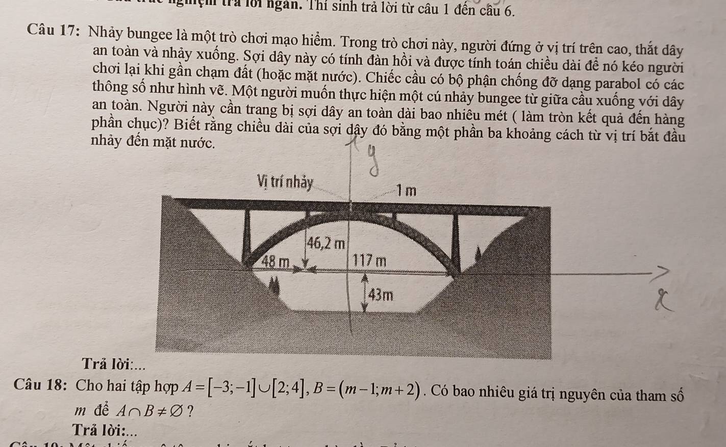 Tệm trả lời ngân. Thí sinh trả lời từ câu 1 đến câu 6. 
Câu 17: Nhảy bungee là một trò chơi mạo hiểm. Trong trò chơi này, người đứng ở vị trí trên cao, thắt dây 
an toàn và nhảy xuống. Sợi dây này có tính đàn hồi và được tính toán chiều dài để nó kéo người 
chơi lại khi gần chạm đất (hoặc mặt nước). Chiếc cầu có bộ phận chống đỡ dạng parabol có các 
thông số như hình vẽ. Một người muốn thực hiện một cú nhảy bungee từ giữa cầu xuống với dây 
an toàn. Người này cần trang bị sợi dây an toàn dài bao nhiêu mét ( làm tròn kết quả đến hàng 
phần chục)? Biết rằng chiều dài của sợi dậy đó bằng 
nhả 
Trả l 
Câu 18: Cho hai tập hợp A=[-3;-1]∪ [2;4], B=(m-1;m+2) Có bao nhiêu giá trị nguyên của tham số 
m để A∩ B!= varnothing ? 
Trả lời:...