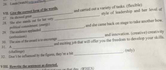 Laura (watch) wt w 
VII. Give the correct form of the words. 
27. He showed great and carried out a variety of tasks. (flexible) 
28. She also stands out for her very _style of leadership and her level of 
29. The andience applauded political commitment. (energy) 
, and she came back on stage to take another bow. 
(enthusiasm) 
30. The aim of the award is to encourage and innovation. (creative) creativity 
31. A_ and exciting job that will offer you the freedom to develop your skills. 
(challengs) 
32. Don't be influenced by the figures, they’re a bit _. (rely) 
VIII. Rewrite the sentences as directed. 
that danx (WHEN )