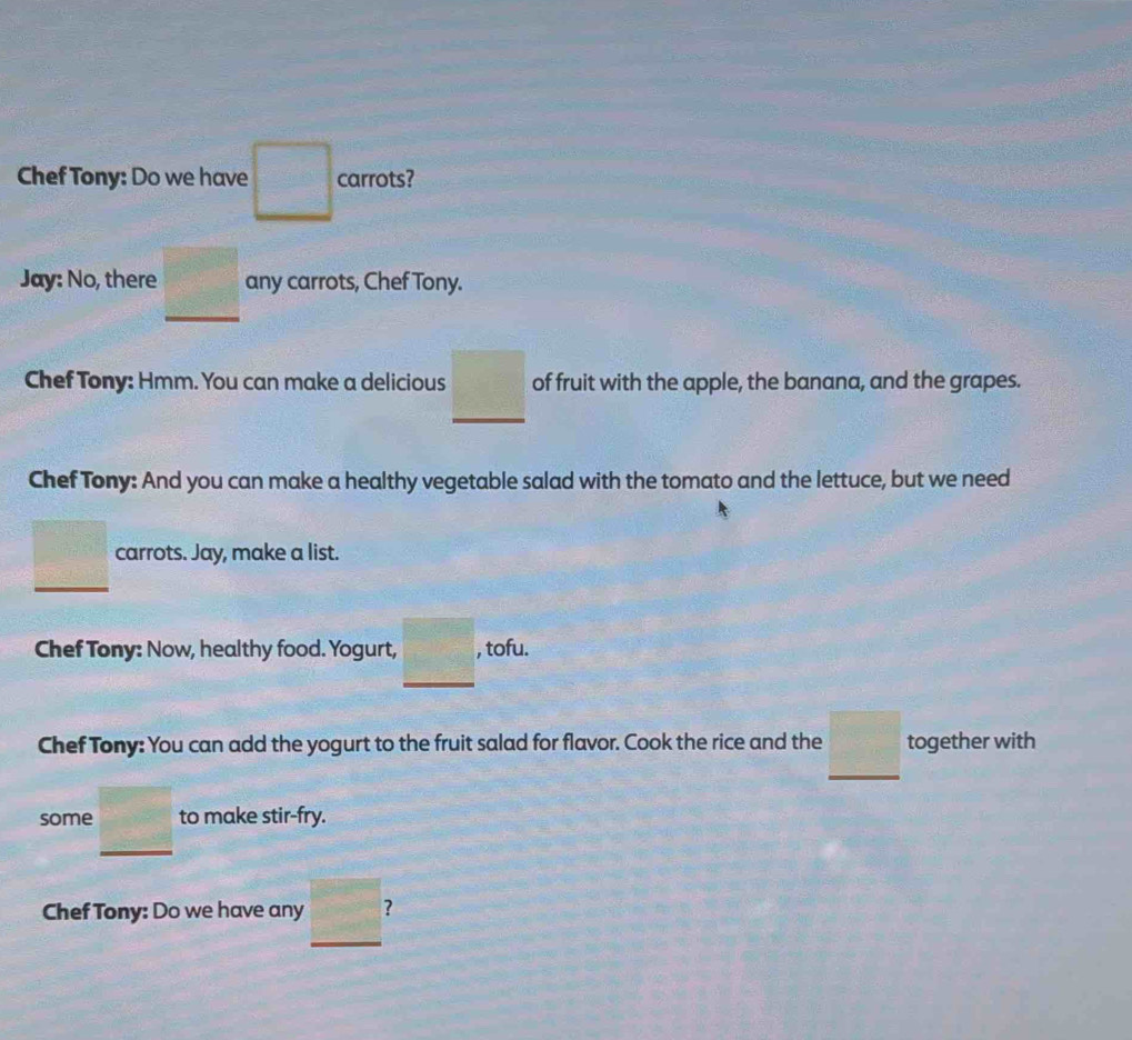 Chef Tony: Do we have □ carrots? 
Jay: No, there _ □  any carrots, Chef Tony. 
Chef Tony: Hmm. You can make a delicious _ □  of fruit with the apple, the banana, and the grapes. 
Chef Tony: And you can make a healthy vegetable salad with the tomato and the lettuce, but we need 
□ carrots. Jay, make a list. 
Chef Tony: Now, healthy food. Yogurt, _ □  , tofu. 
Chef Tony: You can add the yogurt to the fruit salad for flavor. Cook the rice and the _ □  together with 
some _ □  to make stir-fry. 
Chef Tony: Do we have any 2x+1 ? 
_
