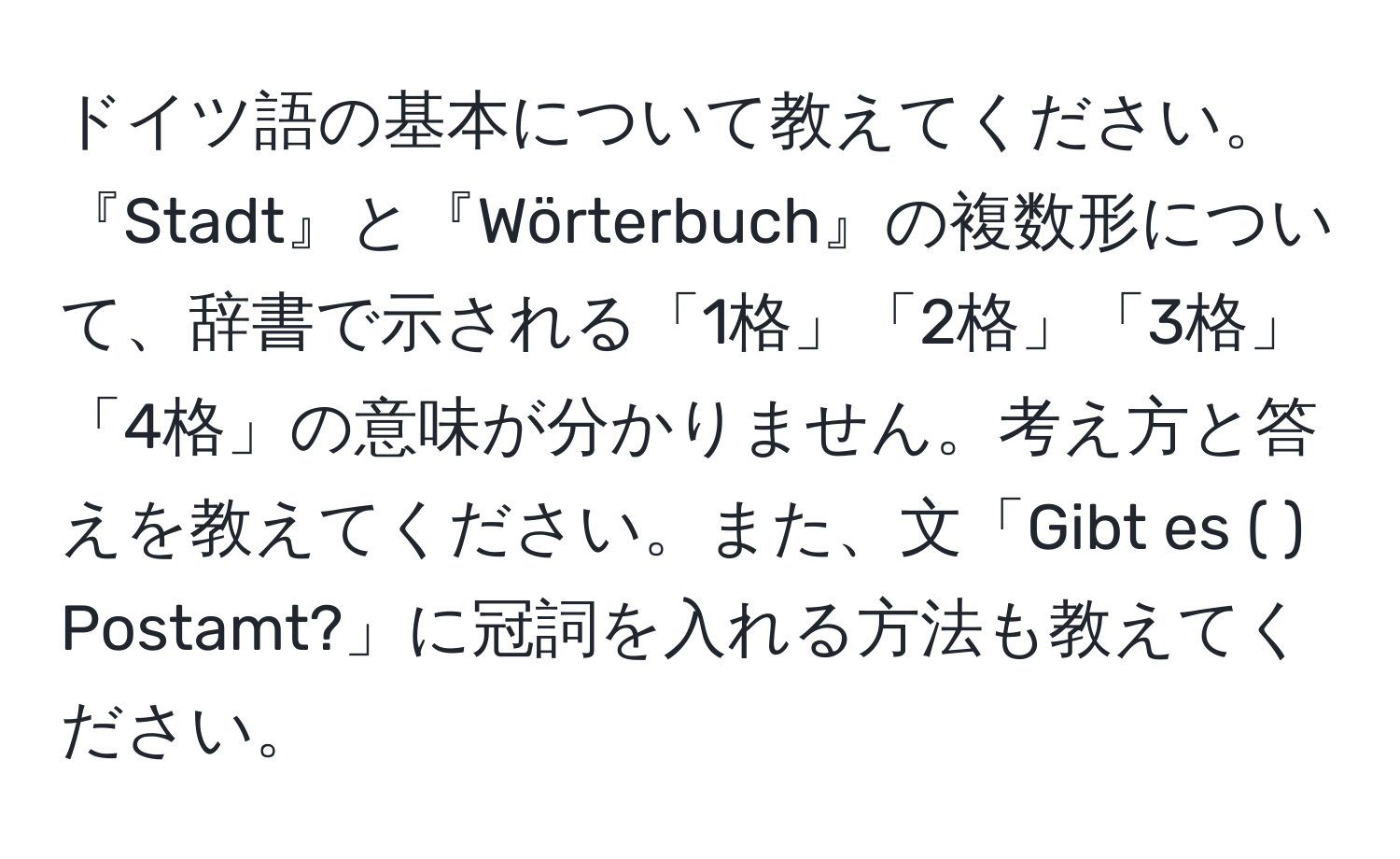 ドイツ語の基本について教えてください。『Stadt』と『Wörterbuch』の複数形について、辞書で示される「1格」「2格」「3格」「4格」の意味が分かりません。考え方と答えを教えてください。また、文「Gibt es (   ) Postamt?」に冠詞を入れる方法も教えてください。