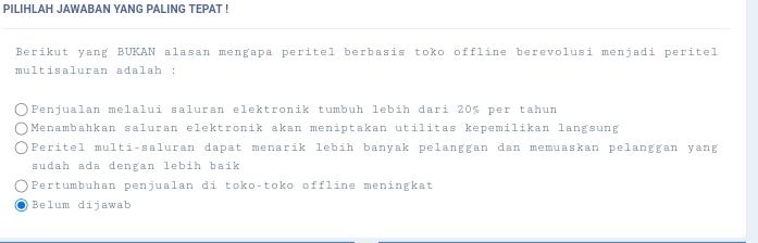 PILIHLAH JAWABAN YANG PALING TEPAT !
Berikut yang BUKAN alasan mengapa peritel berbasis toko offline berevolusi menjadi peritel
multisaluran adalah :
Penjualan melalui saluran elektronik tumbuh lebih dari 20% per tahun
Menambahkan saluran elektronik akan meniptakan utilitas kepemilikan langsung
Peritel multi-saluran dapat menarik lebih banyak pelanggan dan memuaskan pelanggan yang
sudah ada dengan lebih baik
Pertumbuhan penjualan di toko-toko offline meningkat. Belum dijawab