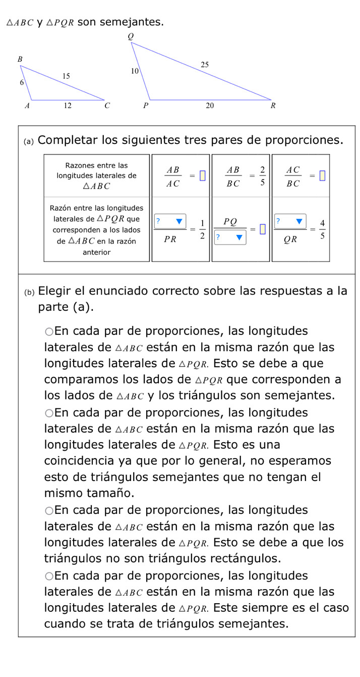 △ ABC y △ PQR son semejantes. 
(a) Completar los siguientes tres pares de proporciones. 
Razones entre las 
longitudes laterales de  AB/AC =□  AB/BC = 2/5   AC/BC =□
△ ABC
Razón entre las longitudes 
laterales de △ PQR que 
corresponden a los lados frac  ?PR= 1/2  | PQ/? =□ frac  ? QR= 4/5 
de △ ABC en la razón 
anterior 
(b) Elegir el enunciado correcto sobre las respuestas a la 
parte (a). 
○En cada par de proporciones, las longitudes 
laterales de △ ABC están en la misma razón que las 
longitudes laterales de △ PQR. Esto se debe a que 
comparamos los lados de △ PQR que corresponden a 
los lados de △ ABC y los triángulos son semejantes. 
En cada par de proporciones, las longitudes 
laterales de △ ABC están en la misma razón que las 
longitudes laterales de △ PQR. Esto es una 
coincidencia ya que por lo general, no esperamos 
esto de triángulos semejantes que no tengan el 
mismo tamaño. 
○En cada par de proporciones, las longitudes 
laterales de △ ABC están en la misma razón que las 
longitudes laterales de △ PQR. Esto se debe a que los 
triángulos no son triángulos rectángulos. 
En cada par de proporciones, las longitudes 
laterales de △ ABC están en la misma razón que las 
longitudes laterales de △ PQR. Este siempre es el caso 
cuando se trata de triángulos semejantes.