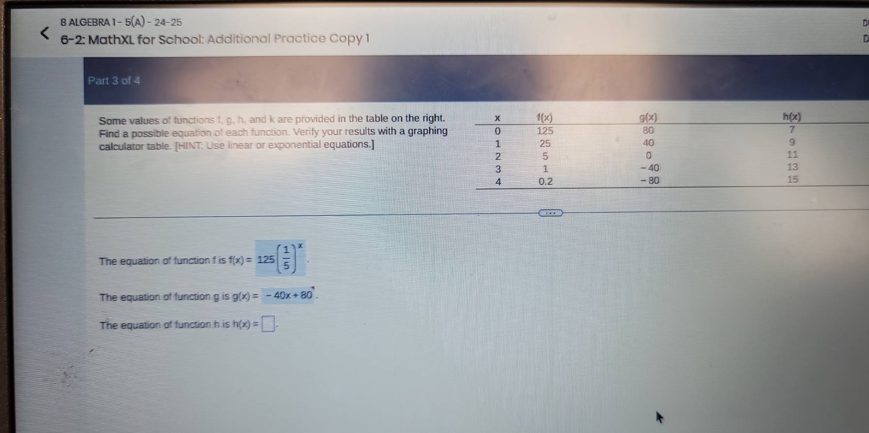 ALGEBRA 1 - 5(A 24-25
6-2: MathXL for School: Additional Practice Copy 1
Part 3 of 4
Some values of functions f, g, h, and k are provided in the table on the right
Find a possible equation of each function. Verify your results with a graphin
calculator table. [HINT: Use linear or exponential equations.] 
The equation of function f is f(x)=125( 1/5 )^x
The equation of function g is g(x)=-40x+80
The equation of function h is h(x)=□