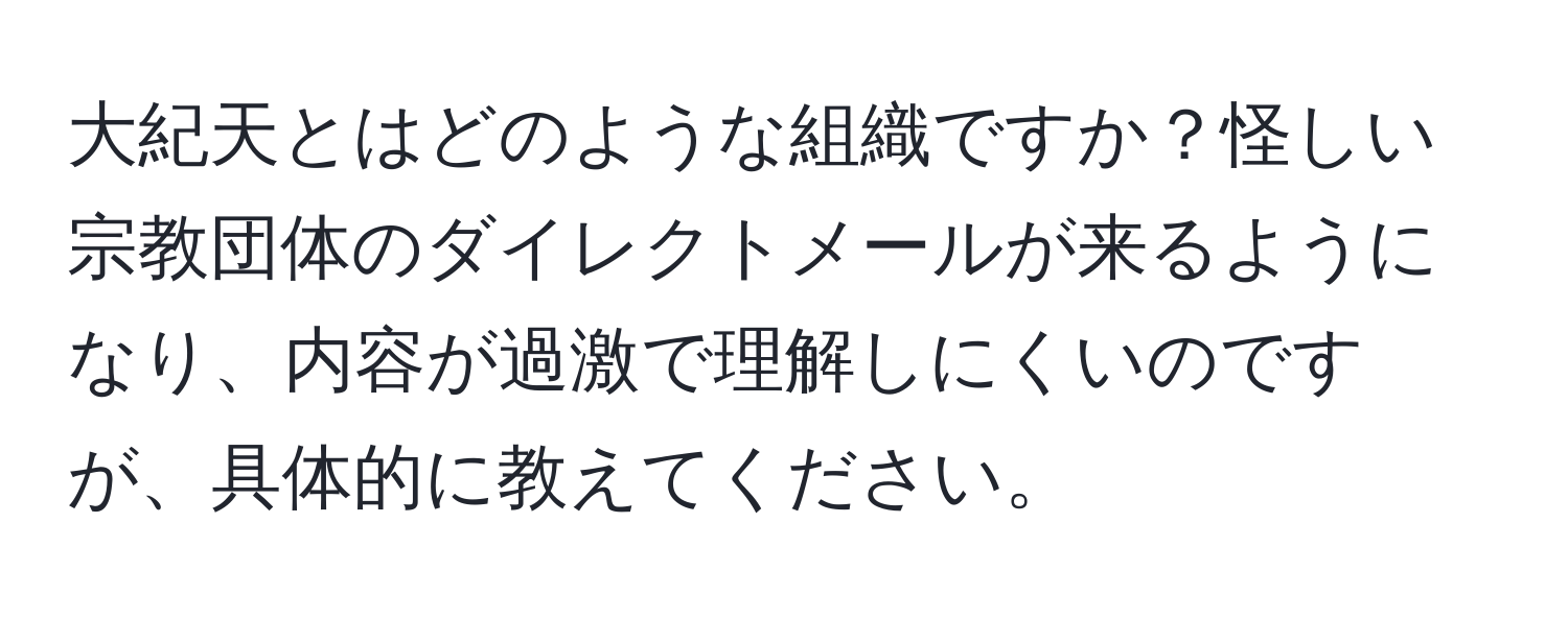 大紀天とはどのような組織ですか？怪しい宗教団体のダイレクトメールが来るようになり、内容が過激で理解しにくいのですが、具体的に教えてください。