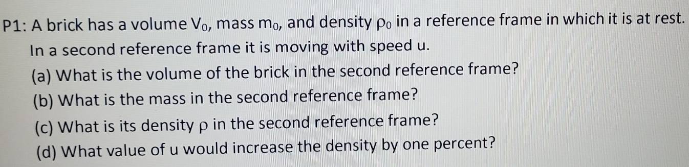 P1: A brick has a volume V_0 , mass m_0 , and density rho _0 in a reference frame in which it is at rest. 
In a second reference frame it is moving with speed u. 
(a) What is the volume of the brick in the second reference frame? 
(b) What is the mass in the second reference frame? 
(c) What is its density ρ in the second reference frame? 
(d) What value of u would increase the density by one percent?