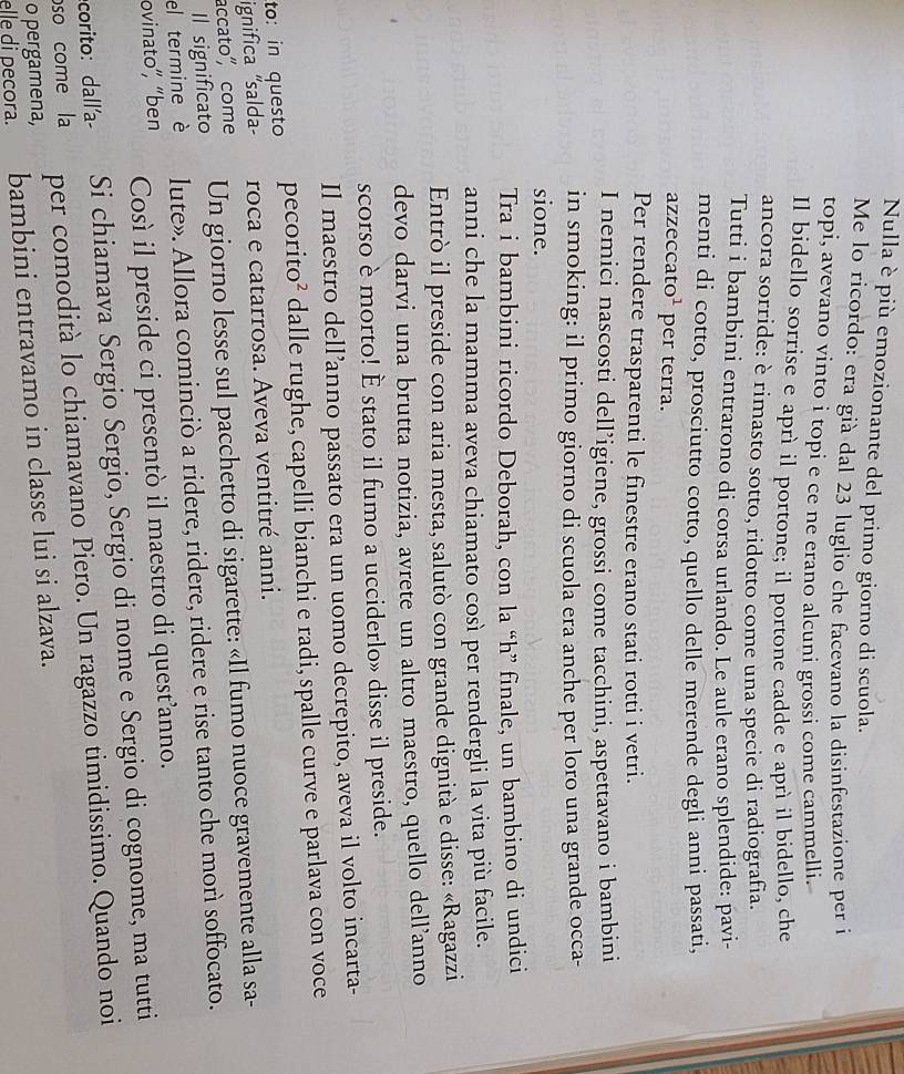 Nulla è più emozionante del primo giorno di scuola.
Me lo ricordo: era già dal 23 luglio che facevano la disinfestazione per il
topi, avevano vinto i topi e ce ne erano alcuni grossi come cammelli.
Il bidello sorrise e aprì il portone; il portone cadde e aprì il bidello, che
ancora sorride: è rimasto sotto, ridotto come una specie di radiografia.
Tutti i bambini entrarono di corsa urlando. Le aule erano splendide: pavi-
menti di cotto, prosciutto cotto, quello delle merende degli anni passati,
azzeccato¹ per terra.
Per rendere trasparenti le finestre erano stati rotti i vetri.
I nemici nascosti dell’igiene, grossi come tacchini, aspettavano i bambini
in smoking: il primo giorno di scuola era anche per loro una grande occa-
sione.
Tra i bambini ricordo Deborah, con la “h” finale, un bambino di undici
anni che la mamma aveva chiamato così per rendergli la vita più facile.
Entrò il preside con aria mesta, salutò con grande dignità e disse: «Ragazzi
devo darvi una brutta notizia, avrete un altro maestro, quello dell’anno
scorso è morto! È stato il fumo a ucciderlo» disse il preside.
Il maestro dell’anno passato era un uomo decrepito, aveva il volto incarta-
to: in questo pecorito² dalle rughe, capelli bianchi e radi, spalle curve e parlava con voce
ignifica "salda- roca e catarrosa. Aveva ventitré anni.
accato", come Un giorno lesse sul pacchetto di sigarette: «Il fumo nuoce gravemente alla sa-
Il significato
el termine è lute». Allora cominciò a ridere, ridere, ridere e rise tanto che morì soffocato.
ovinato”, “ben Così il preside ci presentò il maestro di quest’anno.
corito: dall'a- Si chiamava Sergio Sergio, Sergio di nome e Sergio di cognome, ma tutti
o pergamena, per comodità lo chiamavano Piero. Un ragazzo timidissimo. Quando noi
oso come la
elle di pecora. bambini entravamo in classe lui si alzava.