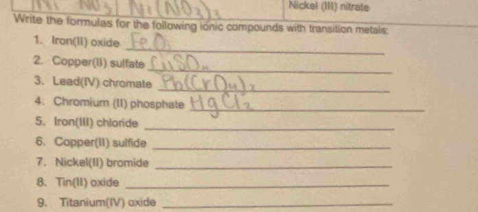 Nickel (III) nitrate 
Write the formulas for the following ionic compounds with transition metals: 
_ 
1. Iron(II) oxide 
_ 
2. Copper(lI) suifate 
_ 
3、 Lead(IV) chromate 
4. Chromium (II) phosphate_ 
5. Iron(III) chloride_ 
6. Copper(II) sulfide_ 
7. Nickel(II) bromide_ 
8. Tin(II) oxide_ 
9、 Titanium(IV) oxide_