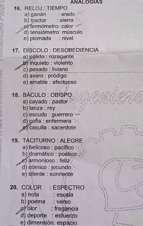 ANALOGIAS
16. RELOJ : TIEMPO
a) ganán : arado
b) tractor : sierra
c) termómetro: calor
d) tensiómetro: músculo
e) plomada : nivel
17. DÍSCOLO : DESOBEDIENCIA
a) pálido : rozagante
b) inquieto : violento
c) pesado : liviano
d) avaro : pródigo
e) amable : afectuoso
18. BÁCULO : OBISPO
a) cayado : pastor
b) lanza : rey
c)escudo : guerrero
d) cofia : enfermera
e) casulla : sacerdote
19. TACITURNO : ALEGRE
a) belicoso : pacífico
b) dramático : poético
c) armonioso : feliz
d) cómico : jocundo
e) silente : sonriente
20. COLOR : ESpEçTRo
a) nota : escala
b) poema : verso
c) olor : fragancia
d) deporte : esfuerzo
e) dimensión: espacio