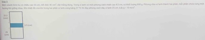 Một xilành hình trụ có chiều cao 55 cm, tiết diện 40cm^2 , đặt thẳng đứng. Trong xi lanh có một pittong cách nhiệt cao 4,5 cm, có khối lượng 800 g. Pittong chia xỉ lanh thành hai phần, môi phần chứa cùng một 
lượng khi giống nhau: Khi nhiệt độ của khi trong hai phần xi lanh cùng bằng 27°C thì đây pittong cách đây xi lanh 25 cm. Lấy g=10m/s^2.