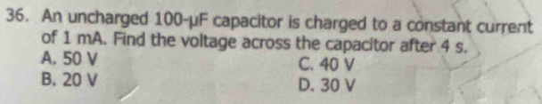 An uncharged 100-μF capacitor is charged to a constant current
of 1 mA. Find the voltage across the capacitor after 4 s.
A. 50 V C. 40 V
B. 20 V D. 30 V