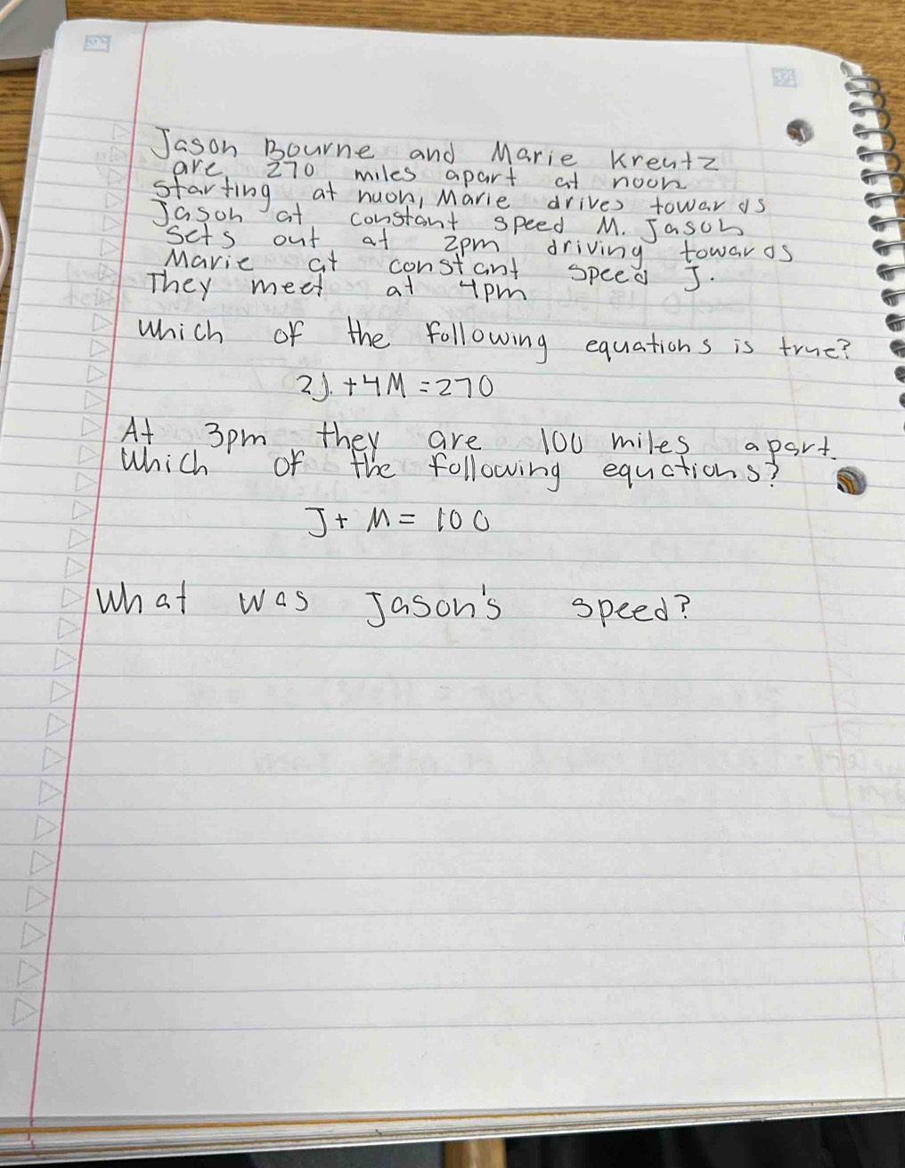 Jason Bourne and Marie kren+z 
are 270 miles apart at noon 
starting at nuon, Marie drives towar as 
1asch at constant speed M. Jasch 
scts out at 2pm driving towaros 
Maric at constant speed J. 
They meet at tpm 
which of the following equations is true?
2J+4M=270
At 3pm they are 100 miles apart. 
Which of the following equations?
J+M=100
What was Jason's speed?