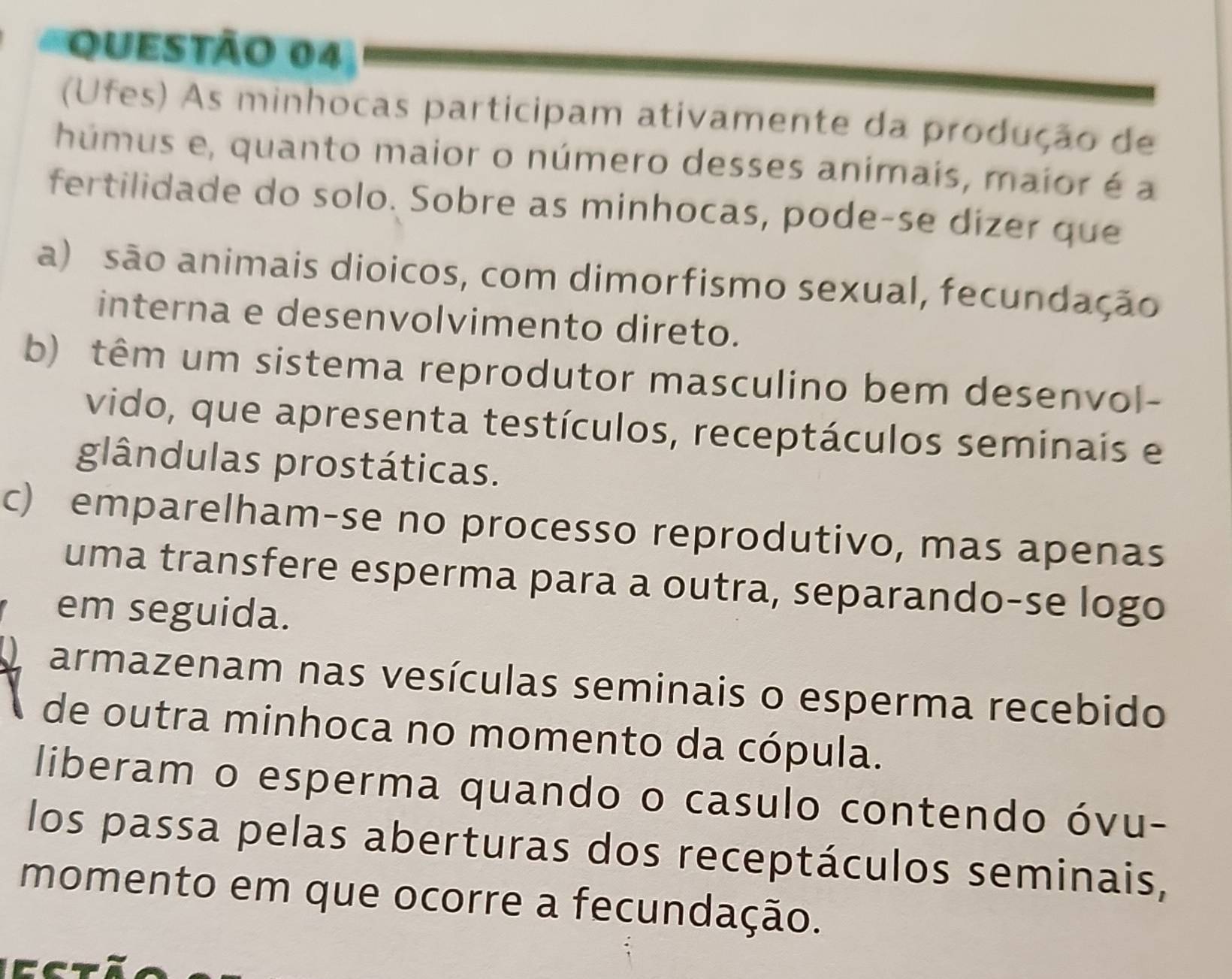 (Ufes) As minhocas participam ativamente da produção de
húmus e, quanto maior o número desses animais, maior é a
fertilidade do solo. Sobre as minhocas, pode-se dizer que
a) são animais dioicos, com dimorfismo sexual, fecundação
interna e desenvolvimento direto.
b) têm um sistema reprodutor masculino bem desenvol-
vido, que apresenta testículos, receptáculos seminais e
glândulas prostáticas.
c) emparelham-se no processo reprodutivo, mas apenas
uma transfere esperma para a outra, separando-se logo
em seguida.
A armazenam nas vesículas seminais o esperma recebido
de outra minhoca no momento da cópula.
liberam o esperma quando o casulo contendo óvu-
los passa pelas aberturas dos receptáculos seminais,
momento em que ocorre a fecundação.