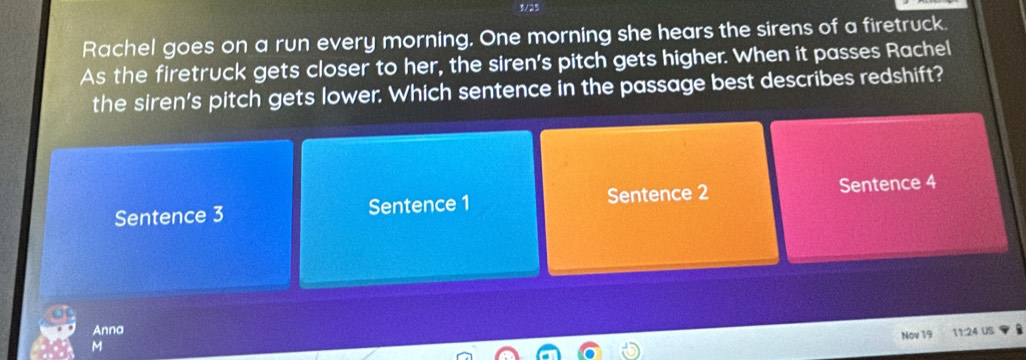 3/25 
Rachel goes on a run every morning. One morning she hears the sirens of a firetruck. 
As the firetruck gets closer to her, the siren's pitch gets higher. When it passes Rachel 
the siren's pitch gets lower. Which sentence in the passage best describes redshift? 
Sentence 3 Sentence 1 Sentence 2 Sentence 4 
Anna 
Nov 19 11:24 US 
M