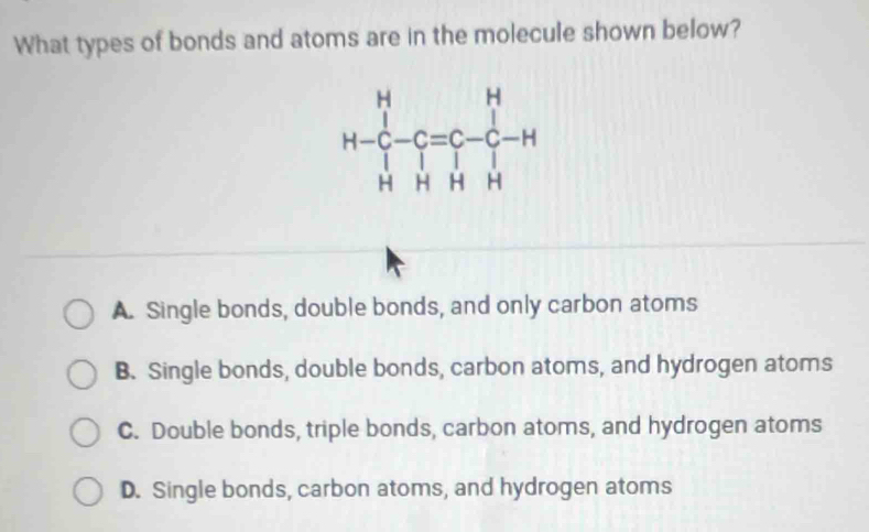 What types of bonds and atoms are in the molecule shown below?
A. Single bonds, double bonds, and only carbon atoms
B. Single bonds, double bonds, carbon atoms, and hydrogen atoms
C. Double bonds, triple bonds, carbon atoms, and hydrogen atoms
D. Single bonds, carbon atoms, and hydrogen atoms