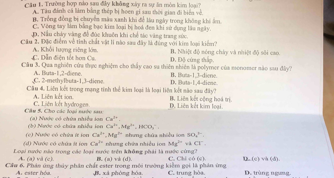 Trường hợp nào sau đây không xảy ra sự ăn mòn kim loai?
A. Tàu đánh cá làm bằng thép bị hoen gỉ sau thời gian đi biển về.
B. Trống đồng bị chuyền màu xanh khi để lâu ngày trong không khí ẩm.
C. Vòng tay làm bằng bạc kim loại bị hoá đen khi sử dụng lâu ngày.
D. Nấu chảy vàng để đúc khuôn khi chế tác vàng trang sức.
Câu 2. Đặc điểm về tính chất vật lí nào sau đây là đúng với kim loại kiểm?
A. Khối lượng riêng lớn. B. Nhiệt độ nóng chảy và nhiệt độ sôi cao.
C. Dẫn điện tốt hơn Cu. D. Độ cứng thấp.
Câu 3. Qua nghiên cứu thực nghiệm cho thấy cao su thiên nhiên là polymer của monomer nào sau đây?
A. Buta-1,2-diene. B. Buta-1,3-diene.
C. 2-methylbuta-1,3-diene. D. Buta-1,4-diene.
Câu 4. Liên kết trong mạng tỉnh thể kim loại là loại liên kết nào sau đây?
A. Liên kết ion. B. Liên kết cộng hoá trị.
C. Liên kết hydrogen. D. Liên kết kim loại.
Câu 5. Cho các loại nước sau:
(a) Nước có chứa nhiều ion Ca^(2+).
(b) Nước có chứa nhiều ion Ca^(2+),Mg^(2+),HCO_3^(-.
(c) Nước có chứa ít ion Ca^2+),Mg^(2+) nhưng chứa nhiều ion SO_4^((2-).
(d) Nước có chứa ít ion Ca^2+) nhưng chứa nhiều ion Mg^(2+) và CI^-.
Loại nước nào trong các loại nước trên không phải là nước cứng?
A. (a) và (c). B. (a) và (d). C. Chỉ có (c). D. (c) và (d).
Câu 6. Phản ứng thủy phân chất ester trong môi trường kiềm gọi là phản ứng
A. ester hóa. B. xà phòng hóa. C. trung hòa. D. trùng ngưng.