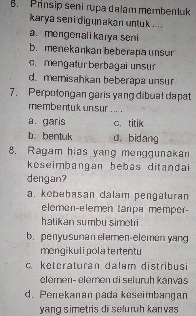 Prinsip seni rupa dalam membentuk
karya seni digunakan untuk ....
a. mengenali karya seni
b. menekankan beberapa unsur
c. mengatur berbagai unsur
d. memisahkan beberapa unsur
7. Perpotongan garis yang dibuat dapat
membentuk unsur ... .
a. garis c. titik
b. bentuk d. bidang
8. Ragam hias yang menggunakan
keseimbangan bebas ditandai
dengan?
a. kebebasan dalam pengaturan
elemen-elemen tanpa memper-
hatikan sumbu simetri
b. penyusunan elemen-elemen yang
mengikuti pola tertentu
c. keteraturan dalam distribusi
elemen- elemen di seluruh kanvas
d. Penekanan pada keseimbangan
yang simetris di seluruh kanvas