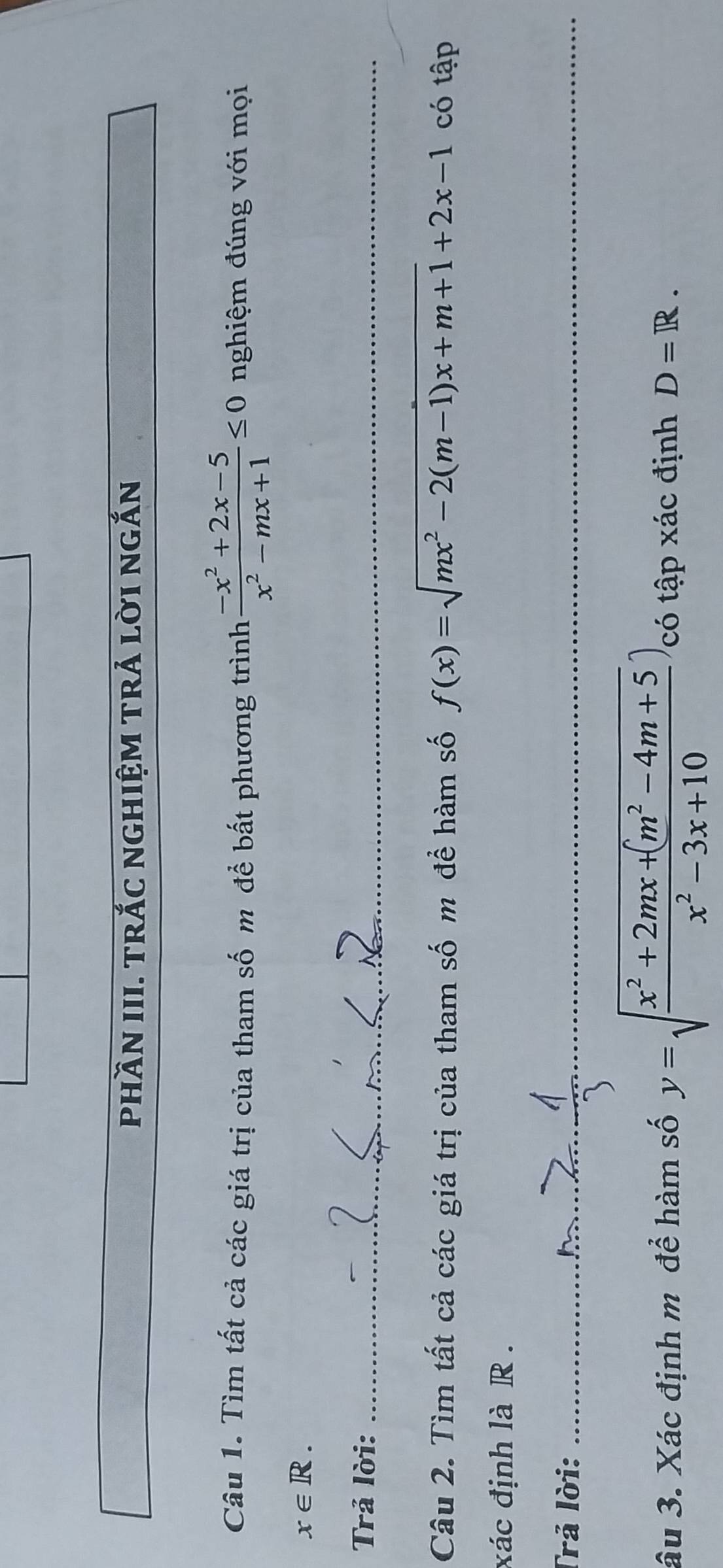 phầN III. trắC nghiệm trả lời ngắn 
Câu 1. Tìm tất cả các giá trị của tham số m để bất phương trình  (-x^2+2x-5)/x^2-mx+1 ≤ 0 nghiệm đúng với mọi
x∈ R. 
Trả lời:_ 
Câu 2. Tìm tất cả các giá trị của tham số m để hàm số f(x)=sqrt(mx^2-2(m-1)x+m+1)+2x-1 có tập
xác định là R. 
Trả lời:_ 
__ 
âu 3. Xác định m để hàm số y=sqrt(frac x^2+2mx+(m^2-4m+5)x^2-3x+10) có tập xác định D=R.