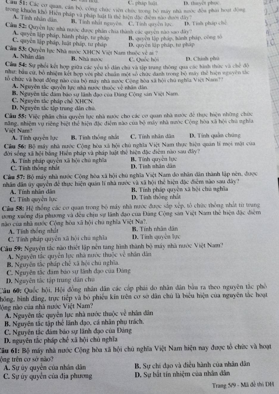 C. pháp luật. D. thuyết phục.
Cầu 51: Các cơ quan, cán bộ, công chức viên chức trong DC 6 máy nhà nước đều phải hoạt động
trong khuôn khô Hiện pháp và pháp luật là thể hiện đặc điểm nào dưới đây?
A. Tính nhân dân. B. Tính nhất nguyên. C. Tính quyền lực. D. Tính pháp chế
Câu 52: Quyển lực nhà nước được phân chia thành các quyền nào sao đây?
A. quyền lập pháp, hành pháp, tư pháp B. quyền lập pháp, hành pháp, công tổ
C. quyển lập pháp, luật pháp, tư pháp D. quyển lập pháp, tư pháp
Câu 53: Quyền lực Nhà nước XHCN Việt Nam thuộc về ai ?
A. Nhân dân B. Nhà nước C. Quốc hội D. Chính phủ
Câu 54: Sự phối kết hợp giữa các yếu tố dân chủ và tập trung thông qua các hình thức và chế độ
như: bầu cử, bộ nhiệm kết hợp với phê chuân một số chức danh trong bộ máy thhat c hiện nguyên tắc
tổ chức và hoạt động nào của bộ máy nhà nước Cộng hòa xã hội chủ nghĩa Việt Nam??
A. Nguyên tắc quyền lực nhà nước thuộc về nhân dân.
B. Nguyên tắc đảm bảo sự lãnh đạo của Đảng Cộng sản Việt Nam.
C. Nguyên tắc pháp · hhat e XHCN.
D. Nguyên tắc tập trung dân chủ.
Câu 55: Việc phân chia quyền lực nhà nước cho các cơ quan nhà nước đề thực hiện những chức
năng, nhiệm vụ riêng biệt thể hiện đặc điểm nào của bộ máy nhà nước Cộng hòa xã hội chủ nghĩa
Việt Nam?
A. Tính quyền lực B. Tính thống nhất C. Tính nhân dân D. Tính quần chúng
Câu 56: Bộ máy nhà nước Cộng hòa xã hội chủ nghĩa Việt Nam thực hiện quản lí mọi mặt của
đời sống xã hội bằng Hiến pháp và pháp luật thể hiện đặc điểm nào sau đây?
A. Tính pháp quyền xã hội chủ nghĩa B. Tính quyền lực
C. Tính thống nhất D. Tính nhân dân
Câu 57: Bộ máy nhà nước Cộng hòa xã hội chủ nghĩa Việt Nam do nhân dân thành lập nên, được
nhân dân ủy quyền để thực hiện quản lí nhà nước và xã hội thể hiện đặc điểm nào sau đây?
A. Tính nhân dân B. Tính pháp quyền xã hội chủ nghĩa
C. Tính quyền lực  D. Tính thống nhất
Câu 58: Hệ thống các cơ quan trong bộ máy nhà nước được sắp xếp, tổ chức thống nhất từ trung
ương xuống địa phương và đều chịu sự lãnh đạo của Đảng Cộng sản Việt Nam thể hiện đặc diểm
nào của nhà nước Cộng hòa xã hội chủ nghĩa Việt Na?.
A. Tính thống nhất  B. Tính nhân dân
C. Tính pháp quyền xã hội chủ nghĩa D. Tính quyền lực
Câu 59: Nguyên tắc nào thiết lập nền tang hình thành bộ máy nhà nước Việt Nam?
A. Nguyên tắc quyền lực nhà nước thuộc về nhân dân
B. Nguyên tắc pháp chế xã hội chú nghĩa.
C. Nguyên tắc đảm bảo sự lãnh đạo của Đảng
D. Nguyên tắc tập trung dân chủ
Câu 60: Quốc hội, Hội đồng nhân dân các cấp phải do nhân dân bầu ra theo nguyên tắc phỏ
hông, bình đẳng, trực tiếp và bỏ phiếu kín trên cơ sở dân chủ là biểu hiện của nguyên tắc hoạt
nộng nào của nhà nước Việt Nam?
A. Nguyên tắc quyền lực nhà nước thuộc về nhân dân
B. Nguyên tắc tập thể lãnh đạo, cá nhân phụ trách.
C. Nguyên tắc đảm bảo sự lãnh đạo của Đảng
D. nguyên tắc pháp chế xã hội chủ nghĩa
Câu 61: Bộ máy nhà nước Cộng hòa xã hội chủ nghĩa Việt Nam hiện nay được tổ chức và hoạt
ộng trên cơ sở nào?
A. Sự ủy quyền của nhân dân B. Sự chỉ đạo và điều hành của nhân dân
C. Sự ủy quyền của địa phương  D. Sự bất tín nhiệm của nhân dân
Trang 5/9 - Mã đề thi DH