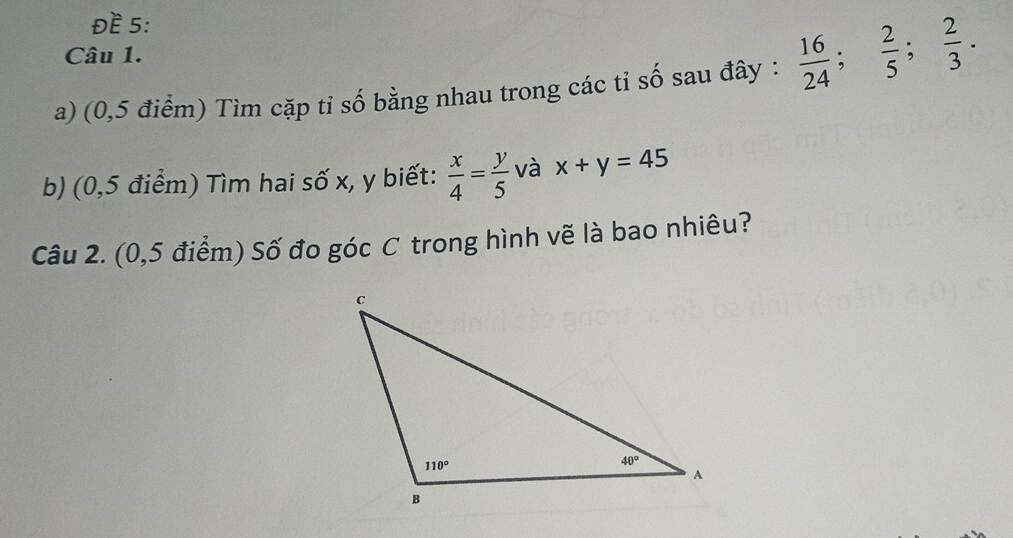 ĐE 5:
Câu 1.
a) (0,5 điểm) Tìm cặp tỉ số bằng nhau trong các tỉ số sau đây :  16/24 ; 2/5 ; 2/3 .
b) (0,5 điểm) Tìm hai số x, y biết:  x/4 = y/5  và x+y=45
Câu 2. (0,5 điểm) Số đo góc C trong hình vẽ là bao nhiêu?