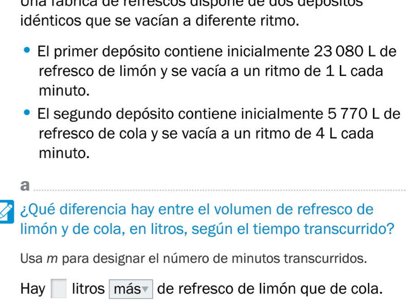 Una fabnca de refresços dispone de dos depósitos 
idénticos que se vacían a diferente ritmo. 
El primer depósito contiene inicialmente 23 080 L de 
refresco de limón y se vacía a un ritmo de 1 L cada 
minuto. 
El segundo depósito contiene inicialmente 5 770 L de 
refresco de cola y se vacía a un ritmo de 4 L cada 
minuto. 
__ 
a 
I ¿Qué diferencia hay entre el volumen de refresco de 
limón y de cola, en litros, según el tiempo transcurrido? 
Usa m para designar el número de minutos transcurridos. 
Hay I litros " más de refresco de limón que de cola.