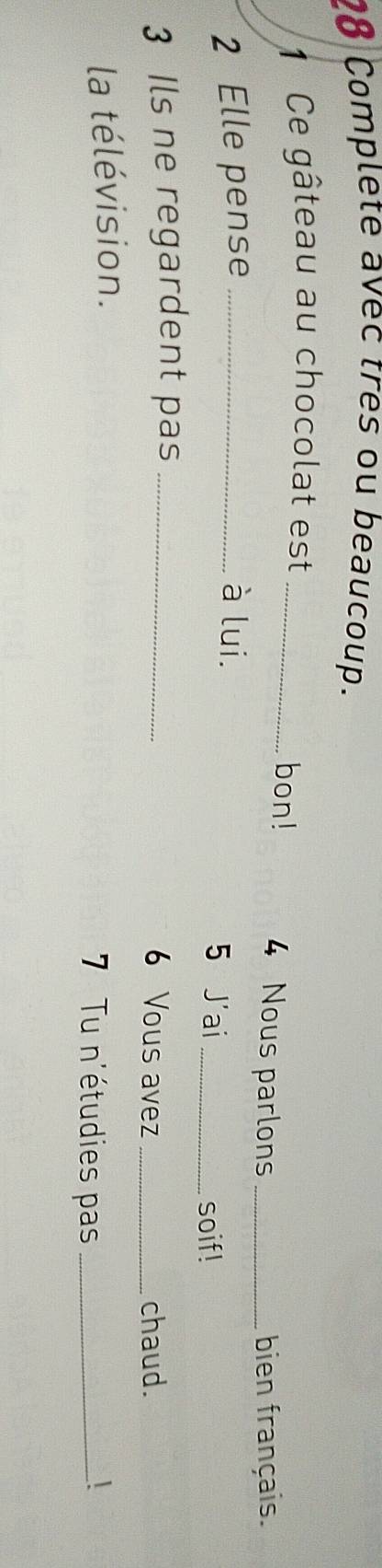 Complete avec tres ou beaucoup. 
1 Ce gâteau au chocolat est _bon! 4 Nous parlons_ 
bien français. 
2 Elle pense _à lui. 
5 J'ai _soif! 
3 Ils ne regardent pas_ 
6 Vous avez _chaud. 
la télévision. 7 Tu n'étudies pas _