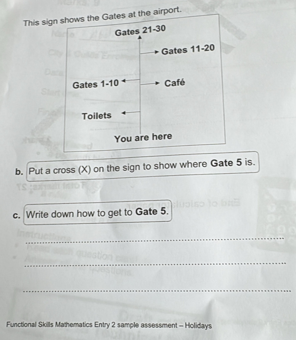 This sign shows the Gates at the airport. 
b. Put a cross (X) on the sign to show where Gate 5 is. 
c. Write down how to get to Gate 5. 
_ 
_ 
_ 
Functional Skills Mathematics Entry 2 sample assessment - Holidays