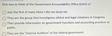 One way to think of the Government Accountability Office (GAO) is?
Just the first of many items I did not study for.
They are the group that investigates ethical and legal violations in Congress.
They provide information on government functions and accounting practices to
public.
They are the "Internal Auditors" of the federal government.