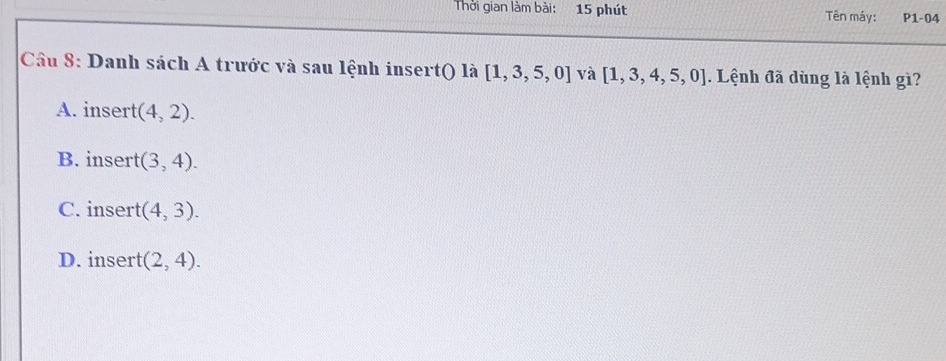 Thời gian làm bài: 15 phút Tên máy: P1-04
Câu 8: Danh sách A trước và sau lệnh insert() là [1,3,5,0] và [1,3,4,5,0]. Lệnh đã dùng là lệnh gì?
A. insert (4,2).
B. insert (3,4).
C. insert (4,3).
D. insert (2,4).