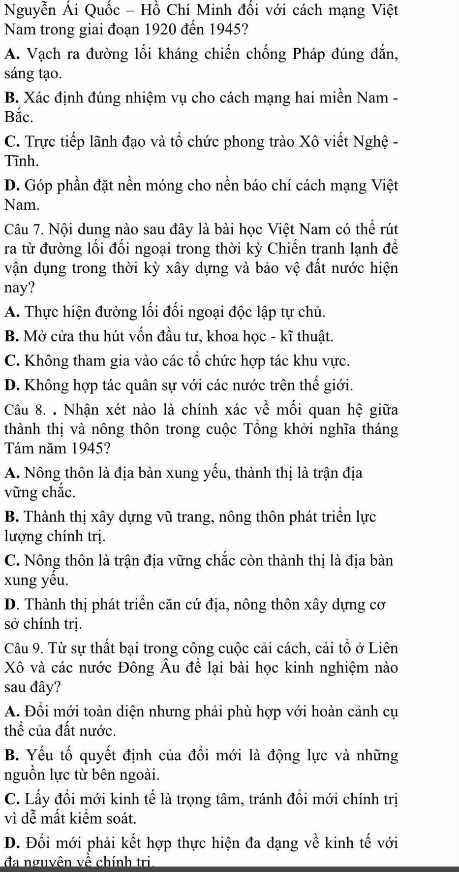 Nguyễn Ái Quốc - Hồ Chí Minh đối với cách mạng Việt
Nam trong giai đoạn 1920 đến 1945?
A. Vạch ra đường lối kháng chiến chống Pháp đúng đắn,
sáng tạo.
B. Xác định đúng nhiệm vụ cho cách mạng hai miền Nam -
Bắc.
C. Trực tiếp lãnh đạo và tổ chức phong trào Xô viết Nghệ -
Tĩnh.
D. Góp phần đặt nền móng cho nền báo chí cách mạng Việt
Nam.
Câu 7. Nội dung nào sau đây là bài học Việt Nam có thể rút
ra từ đường lối đối ngoại trong thời kỳ Chiến tranh lạnh để
vận dụng trong thời kỳ xây dựng và bảo vệ đất nước hiện
nay?
A. Thực hiện đường lối đối ngoại độc lập tự chủ.
B. Mở cửa thu hút vốn đầu tư, khoa học - kĩ thuật.
C. Không tham gia vào các tổ chức hợp tác khu vực.
D. Không hợp tác quân sự với các nước trên thế giới.
Câu 8. . Nhận xét nào là chính xác về mối quan hệ giữa
thành thị và nông thôn trong cuộc Tổng khởi nghĩa tháng
Tám năm 1945?
A. Nông thôn là địa bàn xung yếu, thành thị là trận địa
vững chắc.
B. Thành thị xây dựng vũ trang, nông thôn phát triển lực
lượng chính trị.
C. Nông thôn là trận địa vững chắc còn thành thị là địa bàn
xung yếu.
D. Thành thị phát triển căn cứ địa, nông thôn xây dựng cơ
sở chính trị.
Câu 9. Từ sự thất bại trong công cuộc cải cách, cải tổ ở Liên
Xô và các nước Đông Âu để lại bài học kinh nghiệm nào
sau đây?
A. Đổi mới toàn diện nhưng phải phù hợp với hoàn cảnh cụ
thể của đất nước.
B. Yếu tố quyết định của đổi mới là động lực và những
nguồn lực từ bên ngoài.
C. Lấy đồi mới kinh tế là trọng tâm, tránh đổi mới chính trị
vì dễ mất kiểm soát.
D. Đổi mới phải kết hợp thực hiện đa dạng về kinh tế với
đa nguyên về chính tri