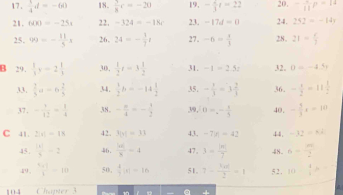  3/4 d=-60 18.  5/8 c=-20 19, - 2/3 t=22 20. -frac 11p=14
21. 600=-25x 22. -324=-18c 23. -17d=0 24. 252=-14y
25, 99=- 11/5 x 26. 24=- 3/7 t 27. -6= x/3  28. 21= c/7 
B 29.  1/3 y=2 1/3  30,  1/2 t=3 1/2  31. -1=2.5z 32. 0=-4.5y
33.  2/5 a=6 2/5  34.  3/2 b=-14 1/2  35. - y/3 =3 2/3  36. - x/2 =11 1/2 
37 . - 1/12 = 1/4  38. - n/4 =- 3/2  39. 0=- 1/5  40. - 5/3 x=10
C 41. 2[t]=18 42. 3|y|=33 43. -7|t|=42 44. -32=8k
45.  |t|/5 =2 46.  |a|/8 =4 47. 3= |n|/7  48. 6= m/2 
49.  5x]/1 =10 50,  4/7 |x|=16 51. 7- 3|a|/2 =1 5 2 . 10- 4/5 h=7
1 04 Chapter 3 
A