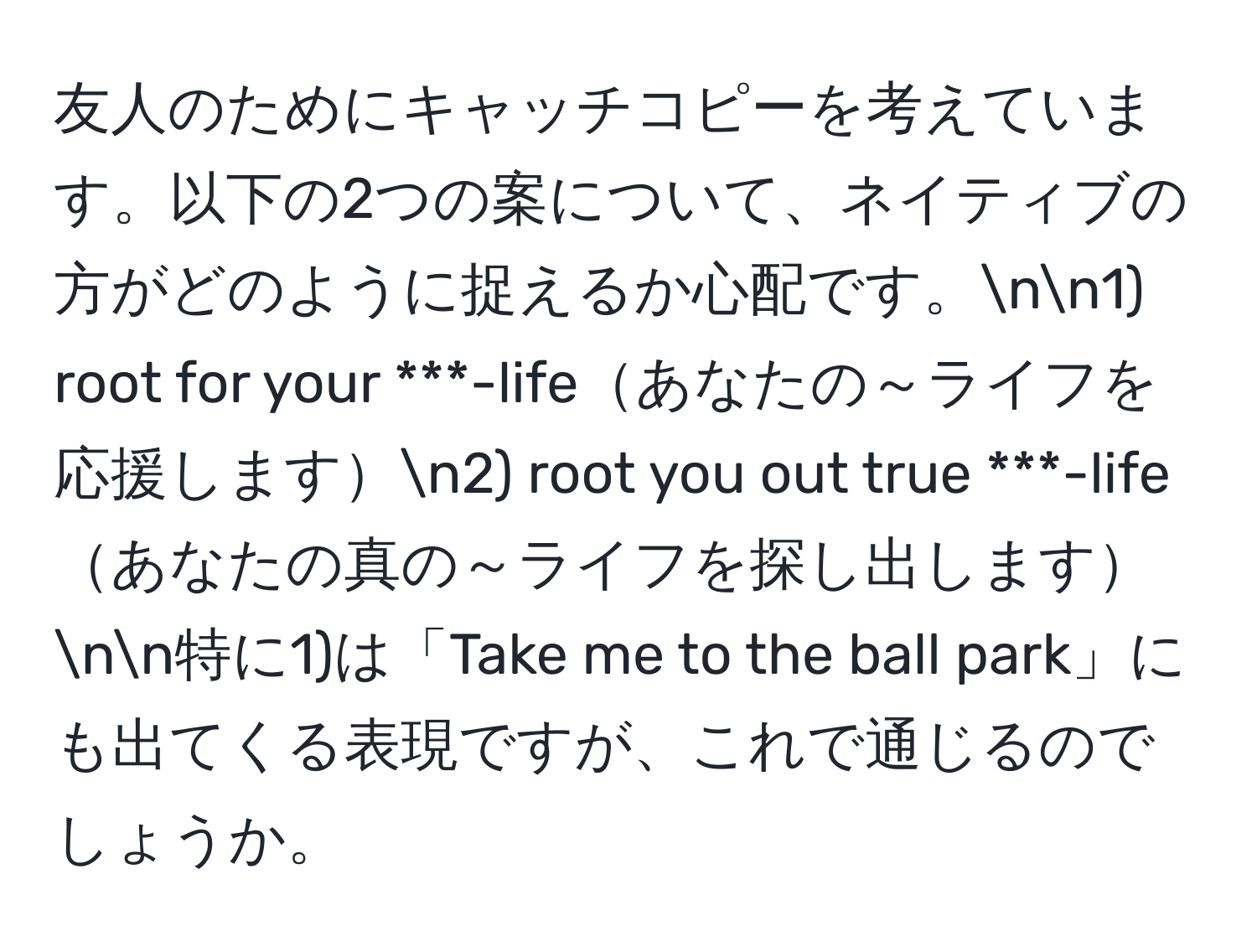 友人のためにキャッチコピーを考えています。以下の2つの案について、ネイティブの方がどのように捉えるか心配です。nn1) root for your ***-lifeあなたの～ライフを応援しますn2) root you out true ***-lifeあなたの真の～ライフを探し出しますnn特に1)は「Take me to the ball park」にも出てくる表現ですが、これで通じるのでしょうか。