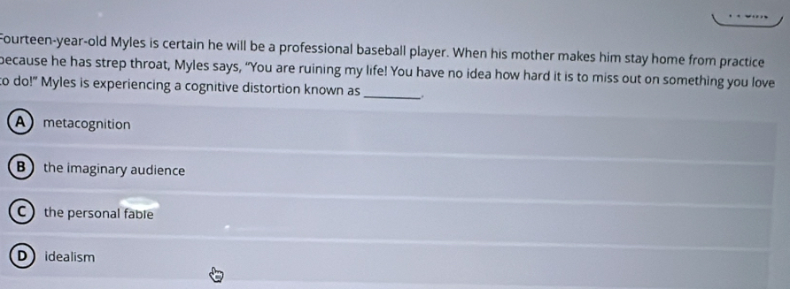 Fourteen-year-old Myles is certain he will be a professional baseball player. When his mother makes him stay home from practice
because he has strep throat, Myles says, “You are ruining my life! You have no idea how hard it is to miss out on something you love
to do!" Myles is experiencing a cognitive distortion known as _.
A metacognition
B the imaginary audience
C the personal fable
Didealism