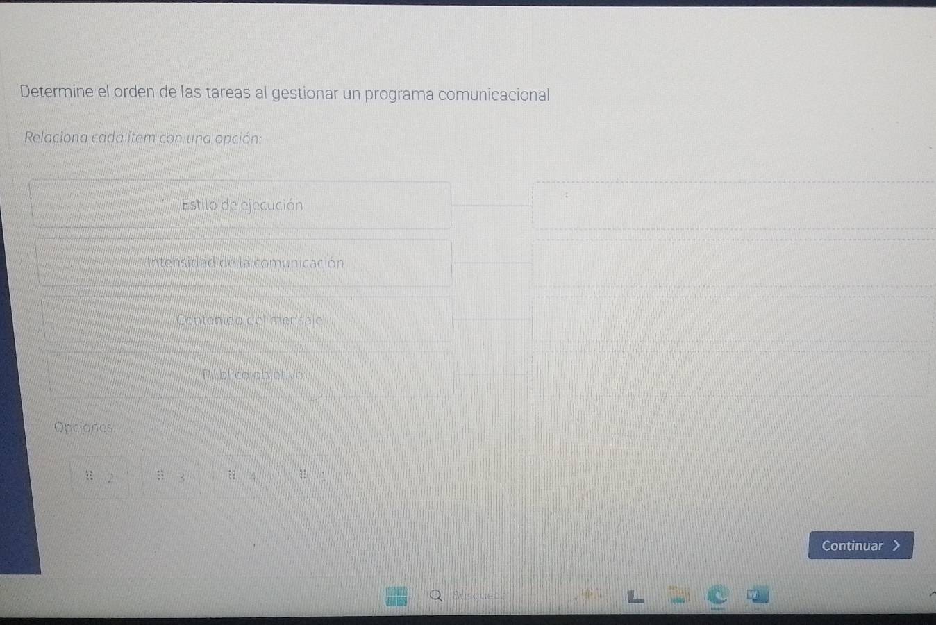 Determine el orden de las tareas al gestionar un programa comunicacional 
Relaciona cada Ítem con una opción: 
Estilo de ejecución 
Intensidad de la comunicación 
Contenido del mensaje 
Público objotivo 
Opciones: 
:: 2;; 3 A 
Continuar 
Susqueda