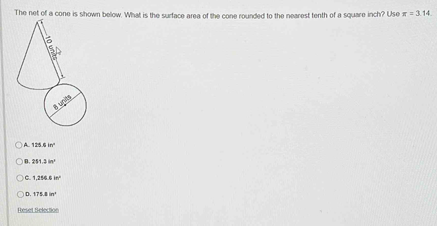 The net of a cone is shown below. What is the surface area of the cone rounded to the nearest tenth of a square inch? Use π =3.14.
A. 125.6in^2
B. 251.3in^2
C. 1,256.6in^2
D. 175.8in^2
Reset Selection