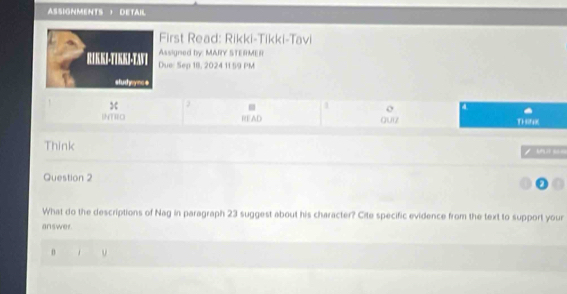 ASIGNMENTS ， DETAil 
First Read: Rikki-Tikki-Tavi 
Assigned by: MARY STERMER 
RIKKJ-TIKKJ-TAVT Due: Sep 18, 2024 11 59 PM 
sludyynce 
X 
o a 
INTIIO READ Quiz Ti seK 
Think 

Question 2 
What do the descriptions of Nag in paragraph 23 suggest about his character? Cite specific evidence from the text to support your 
answer.