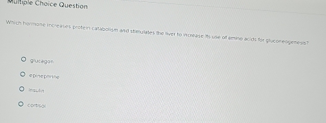 Question
Which hormone increases protein catabolism and stimulates the liver to increase its use of amino acids for gluconeogeness?
glucagon
epinephrine
insulin
cortisal