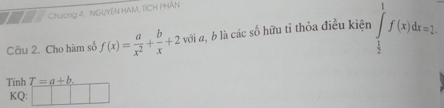 Chương 4. NGUYÊN HAM, TÍCH PHÂN 
Câu 2. Cho hàm số f(x)= a/x^2 + b/x +2 với α, b là các số hữu tỉ thỏa điều kiện ∈tlimits _ 1/2 ^1f(x)dx=2. 
Tính T=a+b. 
KQ: □ □ □