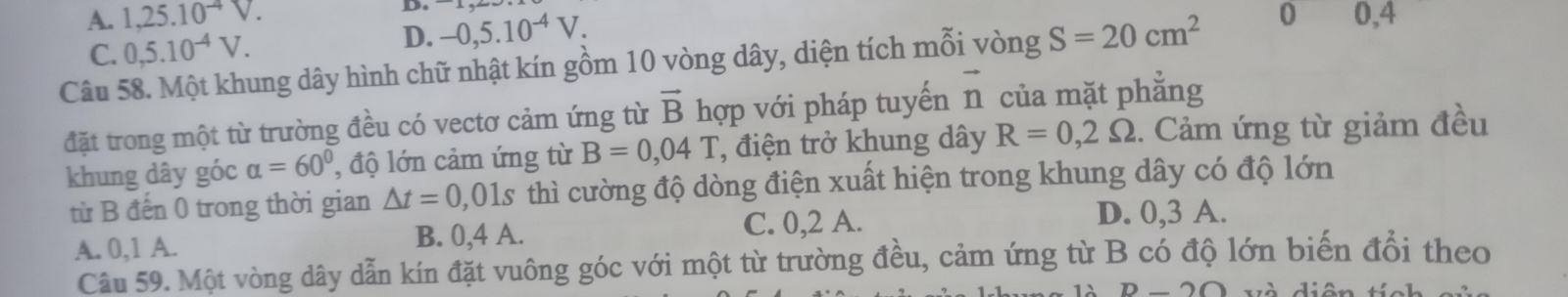 A. 1,25.10^(-4)V. 
D.
C. 0,5.10^(-4)V.
D. -0,5.10^(-4)V. 
Câu 58. Một khung dây hình chữ nhật kín gồm 10 vòng dây, diện tích mỗi vòng S=20cm^2 0 0,4
đặt trong một từ trường đều có vectơ cảm ứng từ vector B hợp với pháp tuyến vector n của mặt phẳng
khung dây góc alpha =60° , độ lớn cảm ứng từ B=0,04T , điện trở khung dây R=0,2Omega. Cảm ứng từ giảm đều
từ B đến 0 trong thời gian △ t=0,01s thì cường độ dòng điện xuất hiện trong khung dây có độ lớn
A. 0, 1 A. B. 0, 4 A. C. 0, 2 A.
D. 0, 3 A.
Câu 59. Một vòng dây dẫn kín đặt vuông góc với một từ trường đều, cảm ứng từ B có độ lớn biến đổi theo
A D-20 V à diên tí c