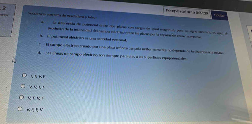 Tiempo restante 0:27:29 Ocultar
de Secuencía correcta de verdadero y falso:
a. La diferencia de potencial entre dos placas con cargas de igual magnitud, pero de signo contrario es igual al
producto de la intensidad del campo eléctrico entre las placas por la separación entre las mismas.
b. El potencial eléctrico es una cantidad vectorial.
c. El campo eléctrico creado por una placa infinita cargada uniformemente no depende de la distancia a la misma.
d. Las líneas de campo eléctrico son siempre paralelas a las superficies equipotenciales.
6, F, V F
V, V, F, F
V, F, V, F
V, F, F, V