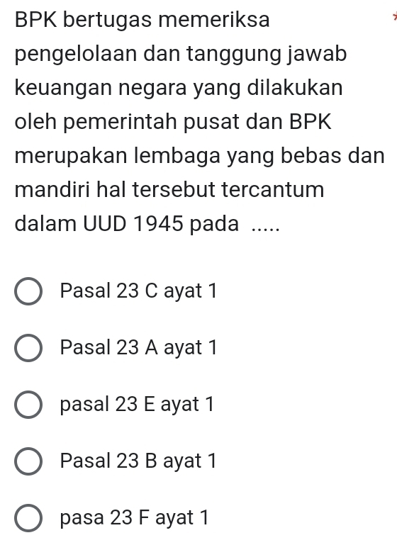 BPK bertugas memeriksa
pengelolaan dan tanggung jawab
keuangan negara yang dilakukan
oleh pemerintah pusat dan BPK
merupakan lembaga yang bebas dan
mandiri hal tersebut tercantum
dalam UUD 1945 pada .....
Pasal 23 C ayat 1
Pasal 23 A ayat 1
pasal 23 E ayat 1
Pasal 23 B ayat 1
pasa 23 F ayat 1