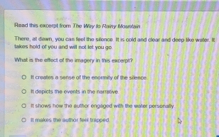 Read this excerpt from The Way to Rainy Mountain.
There, at dawn, you can feel the sillence. It is cold and clear and deep like water. It
takes hold of you and will not let you go.
What is the effect of the imagery in this excerpt?
It creates a sense of the enormity of the silence.
It depicts the events in the narrative.
It shows how the author engaged with the water personally
It makes the author feel trapped.