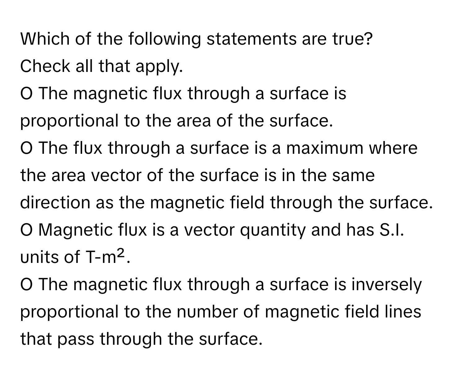 Which of the following statements are true? 
Check all that apply.
O The magnetic flux through a surface is proportional to the area of the surface.
O The flux through a surface is a maximum where the area vector of the surface is in the same direction as the magnetic field through the surface.
O Magnetic flux is a vector quantity and has S.I. units of T-m².
O The magnetic flux through a surface is inversely proportional to the number of magnetic field lines that pass through the surface.