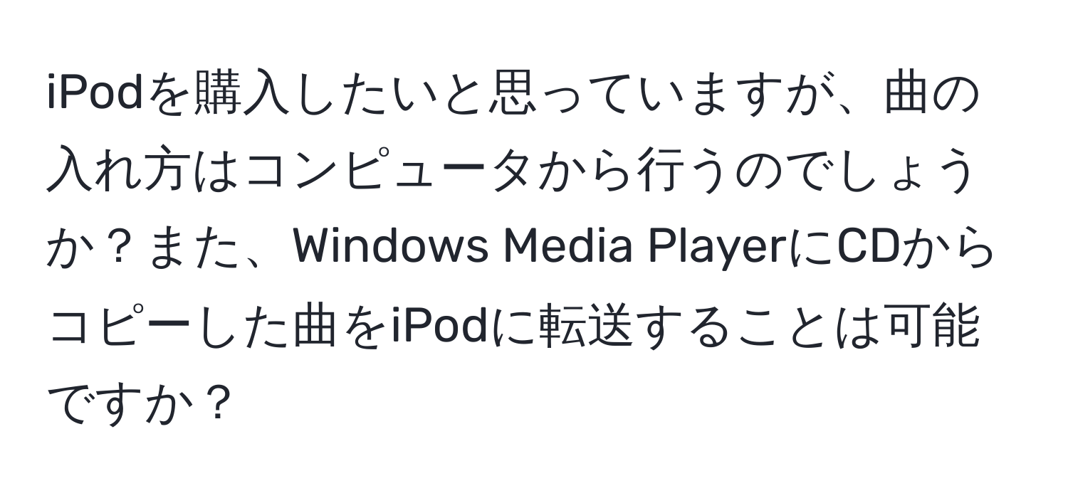 iPodを購入したいと思っていますが、曲の入れ方はコンピュータから行うのでしょうか？また、Windows Media PlayerにCDからコピーした曲をiPodに転送することは可能ですか？