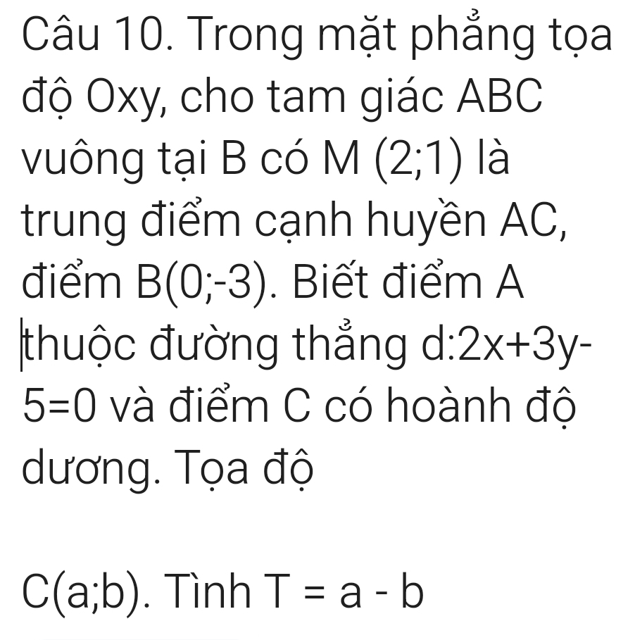 Trong mặt phẳng tọa 
độ Oxy, cho tam giác ABC
vuông tại B có M(2;1) là 
trung điểm cạnh huyền AC, 
điểm B(0;-3). Biết điểm A 
thuộc đường thẳng d:2x+3y-
5=0 và điểm C có hoành độ 
dương. Tọa độ
C(a;b). Tình T=a-b