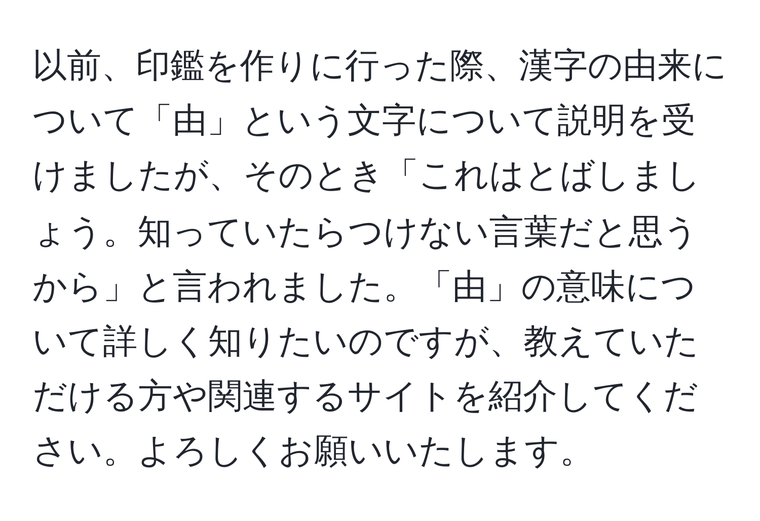 以前、印鑑を作りに行った際、漢字の由来について「由」という文字について説明を受けましたが、そのとき「これはとばしましょう。知っていたらつけない言葉だと思うから」と言われました。「由」の意味について詳しく知りたいのですが、教えていただける方や関連するサイトを紹介してください。よろしくお願いいたします。